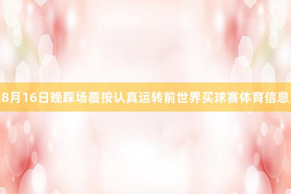 8月16日晚踩场覆按认真运转前世界买球赛体育信息