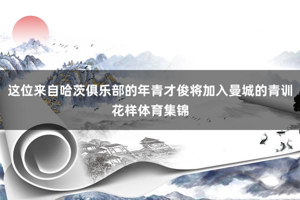 这位来自哈茨俱乐部的年青才俊将加入曼城的青训花样体育集锦